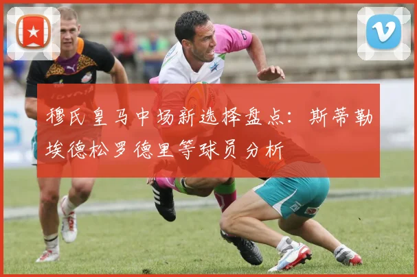 穆氏皇马中场新选择盘点：斯蒂勒埃德松罗德里等球员分析