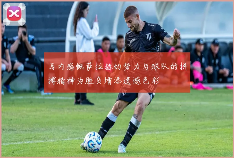 马内感慨萨拉赫的努力与球队的拼搏精神为胜负增添遗憾色彩