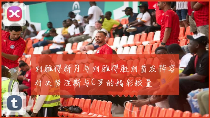 利雅得新月与利雅得胜利首发阵容对决努涅斯与C罗的精彩较量