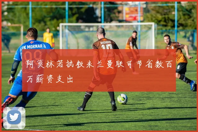 阿莫林若执教米兰曼联可节省数百万薪资支出