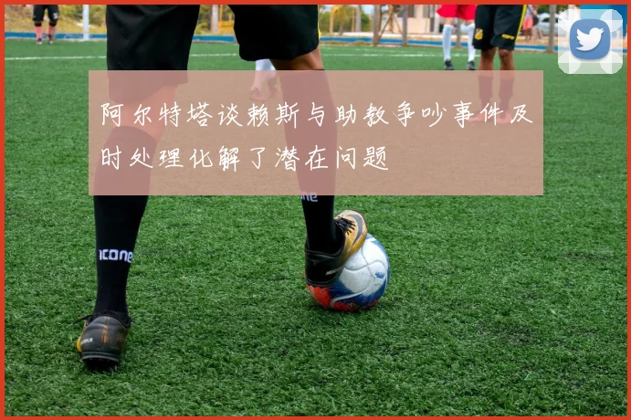阿尔特塔谈赖斯与助教争吵事件及时处理化解了潜在问题