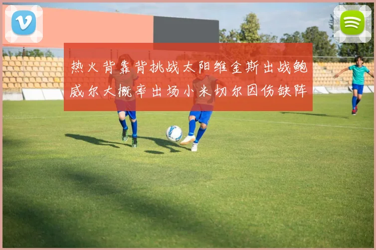 热火背靠背挑战太阳维金斯出战鲍威尔大概率出场小米切尔因伤缺阵