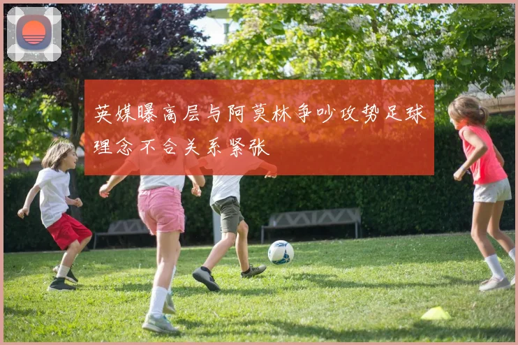 英媒曝高层与阿莫林争吵攻势足球理念不合关系紧张