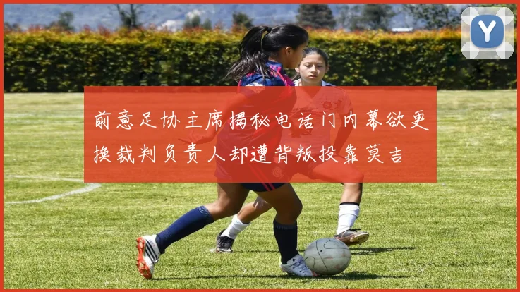 前意足协主席揭秘电话门内幕欲更换裁判负责人却遭背叛投靠莫吉