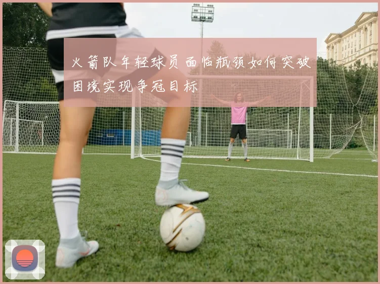 火箭队年轻球员面临瓶颈如何突破困境实现争冠目标