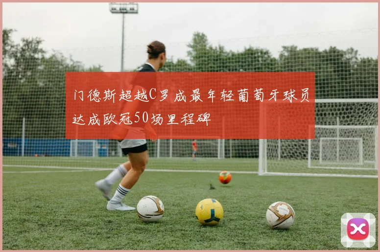 门德斯超越C罗成最年轻葡萄牙球员达成欧冠50场里程碑