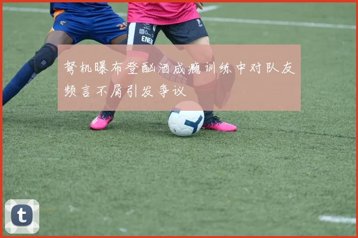 弩机曝布登酗酒成瘾训练中对队友频言不屑引发争议