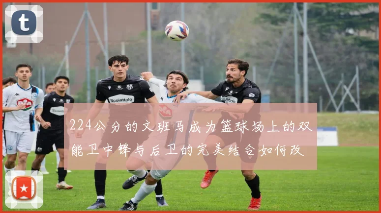 224公分的文班马成为篮球场上的双能卫中锋与后卫的完美结合如何改变比赛格局