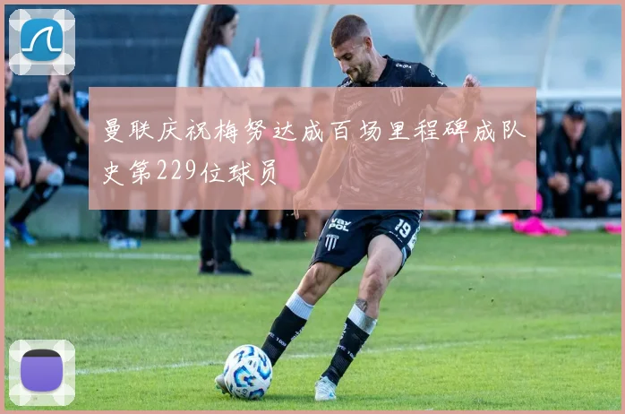 曼联庆祝梅努达成百场里程碑成队史第229位球员