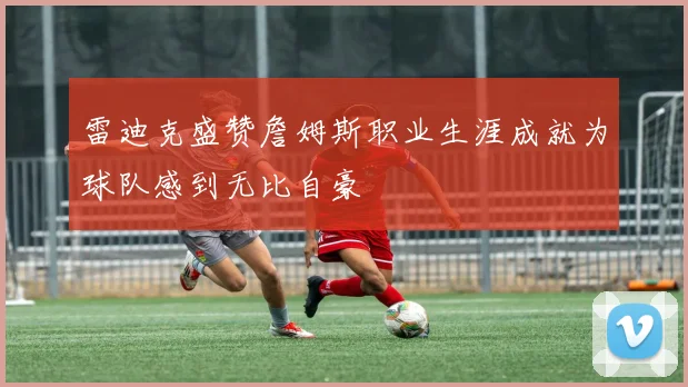 雷迪克盛赞詹姆斯职业生涯成就为球队感到无比自豪