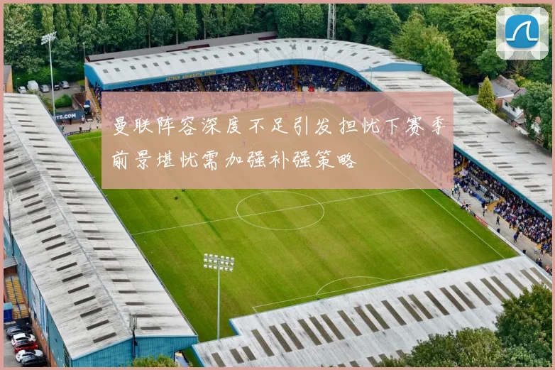曼联阵容深度不足引发担忧下赛季前景堪忧需加强补强策略