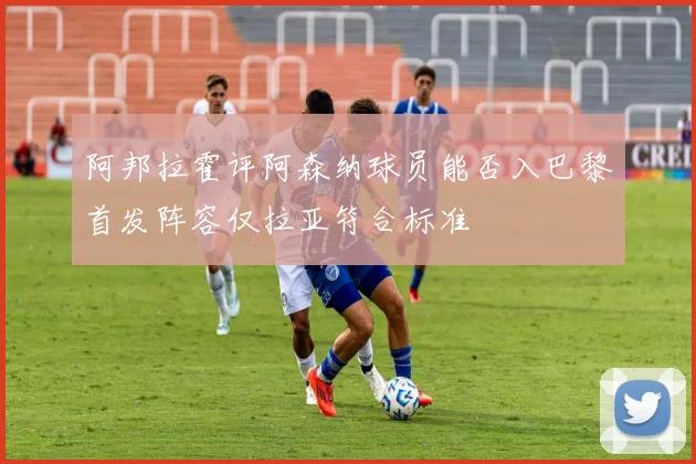 阿邦拉霍评阿森纳球员能否入巴黎首发阵容仅拉亚符合标准