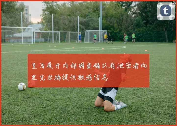 皇马展开内部调查确认有泄密者向里克尔梅提供敏感信息