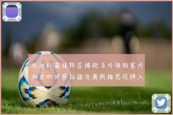 非洲杯最佳阵容揭晓马内领衔塞内加尔四将萨拉赫与奥斯梅恩同样入选